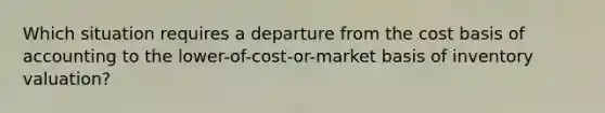 Which situation requires a departure from the cost basis of accounting to the lower-of-cost-or-market basis of inventory valuation?