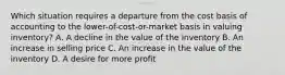 Which situation requires a departure from the cost basis of accounting to the lower-of-cost-or-market basis in valuing inventory? A. A decline in the value of the inventory B. An increase in selling price C. An increase in the value of the inventory D. A desire for more profit