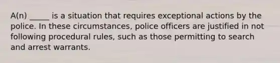 A(n) _____ is a situation that requires exceptional actions by the police. In these circumstances, police officers are justified in not following procedural rules, such as those permitting to search and arrest warrants.