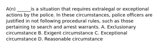 A(n) ______is a situation that requires extralegal or exceptional actions by the police. In these circumstances, police officers are justified in not following procedural rules, such as those pertaining to search and arrest warrants. A. Exclusionary circumstance B. Exigent circumstance C. Exceptional circumstance D. Reasonable circumstance