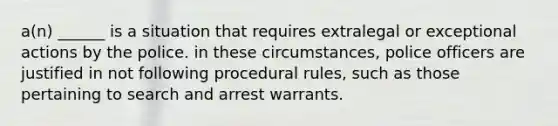 a(n) ______ is a situation that requires extralegal or exceptional actions by the police. in these circumstances, police officers are justified in not following procedural rules, such as those pertaining to search and <a href='https://www.questionai.com/knowledge/kBRTc9MLaW-arrest-warrant' class='anchor-knowledge'>arrest warrant</a>s.