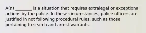 A(n) ________ is a situation that requires extralegal or exceptional actions by the police. In these circumstances, police officers are justified in not following procedural rules, such as those pertaining to search and arrest warrants.