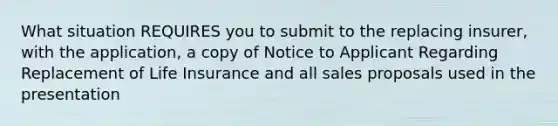 What situation REQUIRES you to submit to the replacing insurer, with the application, a copy of Notice to Applicant Regarding Replacement of Life Insurance and all sales proposals used in the presentation