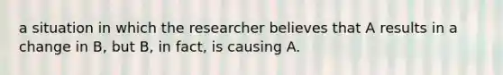 a situation in which the researcher believes that A results in a change in B, but B, in fact, is causing A.