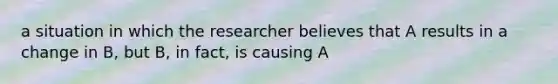 a situation in which the researcher believes that A results in a change in B, but B, in fact, is causing A