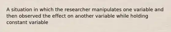 A situation in which the researcher manipulates one variable and then observed the effect on another variable while holding constant variable