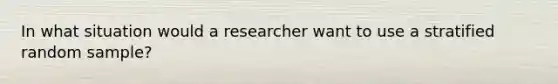 In what situation would a researcher want to use a stratified random sample?