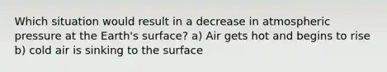 Which situation would result in a decrease in atmospheric pressure at the Earth's surface? a) Air gets hot and begins to rise b) cold air is sinking to the surface