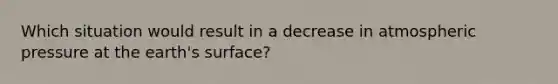 Which situation would result in a decrease in atmospheric pressure at the earth's surface?