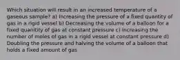 Which situation will result in an increased temperature of a gaseous sample? a) Increasing the pressure of a fixed quantity of gas in a rigid vessel b) Decreasing the volume of a balloon for a fixed quanitity of gas at constant pressure c) Increasing the number of moles of gas in a rigid vessel at constant pressure d) Doubling the pressure and halving the volume of a balloon that holds a fixed amount of gas