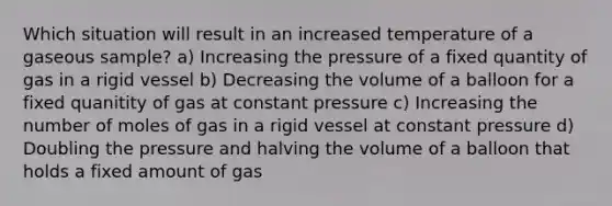 Which situation will result in an increased temperature of a gaseous sample? a) Increasing the pressure of a fixed quantity of gas in a rigid vessel b) Decreasing the volume of a balloon for a fixed quanitity of gas at constant pressure c) Increasing the number of moles of gas in a rigid vessel at constant pressure d) Doubling the pressure and halving the volume of a balloon that holds a fixed amount of gas