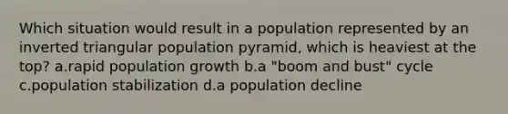 Which situation would result in a population represented by an inverted triangular population pyramid, which is heaviest at the top? a.rapid population growth b.a "boom and bust" cycle c.population stabilization d.a population decline