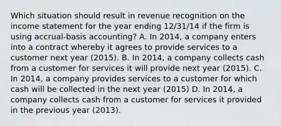 Which situation should result in revenue recognition on the income statement for the year ending 12/31/14 if the firm is using accrual-basis accounting? A. In 2014, a company enters into a contract whereby it agrees to provide services to a customer next year (2015). B. In 2014, a company collects cash from a customer for services it will provide next year (2015). C. In 2014, a company provides services to a customer for which cash will be collected in the next year (2015) D. In 2014, a company collects cash from a customer for services it provided in the previous year (2013).