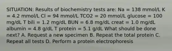 SITUATION: Results of biochemistry tests are: Na = 138 mmol/L K = 4.2 mmol/L Cl = 94 mmol/L TCO2 = 20 mmol/L glucose = 100 mg/dL T bili = 1.2 mg/dL BUN = 6.8 mg/dL creat = 1.0 mg/dL albumin = 4.8 g/dL T protein = 5.1 g/dL What should be done next? A. Request a new specimen B. Repeat the total protein C. Repeat all tests D. Perform a protein electrophoresis