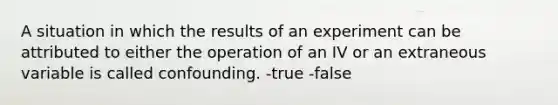 A situation in which the results of an experiment can be attributed to either the operation of an IV or an extraneous variable is called confounding. -true -false