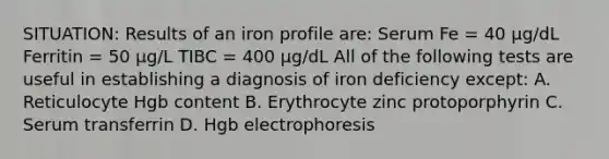 SITUATION: Results of an iron profile are: Serum Fe = 40 μg/dL Ferritin = 50 μg/L TIBC = 400 μg/dL All of the following tests are useful in establishing a diagnosis of iron deficiency except: A. Reticulocyte Hgb content B. Erythrocyte zinc protoporphyrin C. Serum transferrin D. Hgb electrophoresis