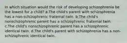 In which situation would the risk of developing schizophrenia be the lowest for a child? a.The child's parent with schizophrenia has a non-schizophrenic fraternal twin. b.The child's nonschizophrenic parent has a schizophrenic fraternal twin. c.The child's nonschizophrenic parent has a schizophrenic identical twin. d.The child's parent with schizophrenia has a non-schizophrenic identical twin.