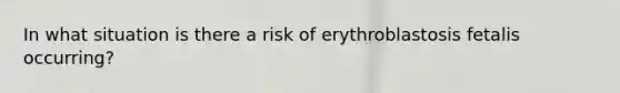 In what situation is there a risk of erythroblastosis fetalis occurring?