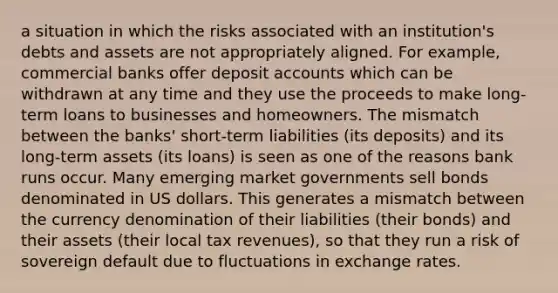 a situation in which the risks associated with an institution's debts and assets are not appropriately aligned. For example, commercial banks offer deposi<a href='https://www.questionai.com/knowledge/k7x83BRk9p-t-accounts' class='anchor-knowledge'>t accounts</a> which can be withdrawn at any time and they use the proceeds to make long-term loans to businesses and homeowners. The mismatch between the banks' short-term liabilities (its deposits) and its long-term assets (its loans) is seen as one of the reasons bank runs occur. Many emerging market governments sell bonds denominated in US dollars. This generates a mismatch between the currency denomination of their liabilities (their bonds) and their assets (their local tax revenues), so that they run a risk of sovereign default due to fluctuations in exchange rates.