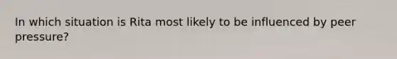 In which situation is Rita most likely to be influenced by peer pressure?