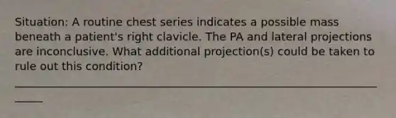 Situation: A routine chest series indicates a possible mass beneath a patient's right clavicle. The PA and lateral projections are inconclusive. What additional projection(s) could be taken to rule out this condition? ______________________________________________________________________