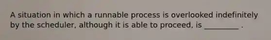 A situation in which a runnable process is overlooked indefinitely by the scheduler, although it is able to proceed, is _________ .