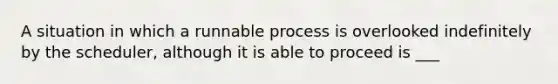 A situation in which a runnable process is overlooked indefinitely by the scheduler, although it is able to proceed is ___