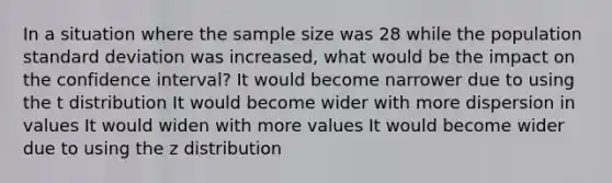 In a situation where the sample size was 28 while the population standard deviation was increased, what would be the impact on the confidence interval? It would become narrower due to using the t distribution It would become wider with more dispersion in values It would widen with more values It would become wider due to using the z distribution