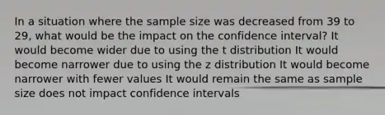 In a situation where the sample size was decreased from 39 to 29, what would be the impact on the confidence interval? It would become wider due to using the t distribution It would become narrower due to using the z distribution It would become narrower with fewer values It would remain the same as sample size does not impact confidence intervals