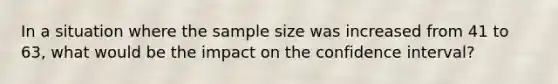 In a situation where the sample size was increased from 41 to 63, what would be the impact on the confidence interval?