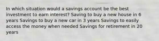 In which situation would a savings account be the best investment to earn interest? Saving to buy a new house in 6 years Savings to buy a new car in 3 years Savings to easily access the money when needed Savings for retirement in 20 years