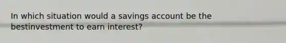 In which situation would a savings account be the bestinvestment to earn interest?