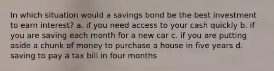 In which situation would a savings bond be the best investment to earn interest? a. if you need access to your cash quickly b. if you are saving each month for a new car c. if you are putting aside a chunk of money to purchase a house in five years d. saving to pay a tax bill in four months