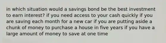 in which situation would a savings bond be the best investment to earn interest? if you need access to your cash quickly if you are saving each month for a new car if you are putting aside a chunk of money to purchase a house in five years if you have a large amount of money to save at one time