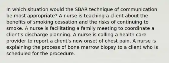 In which situation would the SBAR technique of communication be most appropriate? A nurse is teaching a client about the benefits of smoking cessation and the risks of continuing to smoke. A nurse is facilitating a family meeting to coordinate a client's discharge planning. A nurse is calling a health care provider to report a client's new onset of chest pain. A nurse is explaining the process of bone marrow biopsy to a client who is scheduled for the procedure.