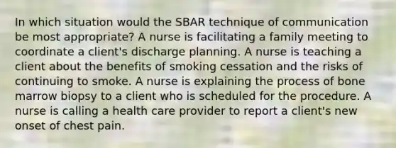 In which situation would the SBAR technique of communication be most appropriate? A nurse is facilitating a family meeting to coordinate a client's discharge planning. A nurse is teaching a client about the benefits of smoking cessation and the risks of continuing to smoke. A nurse is explaining the process of bone marrow biopsy to a client who is scheduled for the procedure. A nurse is calling a health care provider to report a client's new onset of chest pain.