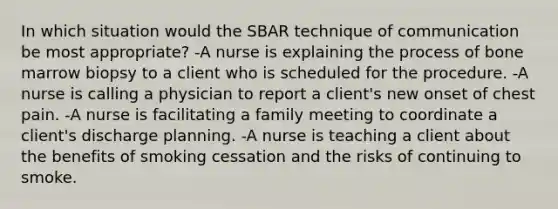 In which situation would the SBAR technique of communication be most appropriate? -A nurse is explaining the process of bone marrow biopsy to a client who is scheduled for the procedure. -A nurse is calling a physician to report a client's new onset of chest pain. -A nurse is facilitating a family meeting to coordinate a client's discharge planning. -A nurse is teaching a client about the benefits of smoking cessation and the risks of continuing to smoke.