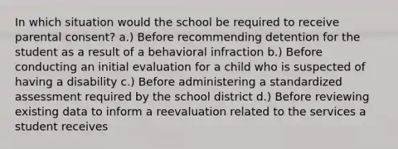 In which situation would the school be required to receive parental consent? a.) Before recommending detention for the student as a result of a behavioral infraction b.) Before conducting an initial evaluation for a child who is suspected of having a disability c.) Before administering a standardized assessment required by the school district d.) Before reviewing existing data to inform a reevaluation related to the services a student receives