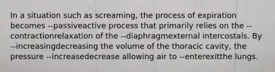 In a situation such as screaming, the process of expiration becomes --passiveactive process that primarily relies on the --contractionrelaxation of the --diaphragmexternal intercostals. By --increasingdecreasing the volume of the thoracic cavity, the pressure --increasedecrease allowing air to --enterexitthe lungs.