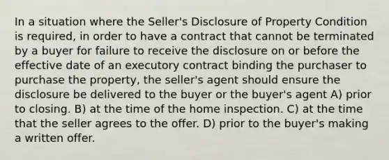 In a situation where the Seller's Disclosure of Property Condition is required, in order to have a contract that cannot be terminated by a buyer for failure to receive the disclosure on or before the effective date of an executory contract binding the purchaser to purchase the property, the seller's agent should ensure the disclosure be delivered to the buyer or the buyer's agent A) prior to closing. B) at the time of the home inspection. C) at the time that the seller agrees to the offer. D) prior to the buyer's making a written offer.