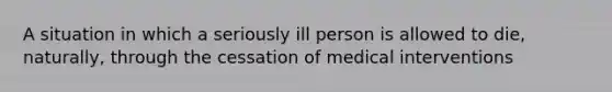 A situation in which a seriously ill person is allowed to die, naturally, through the cessation of medical interventions