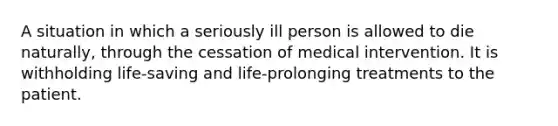 A situation in which a seriously ill person is allowed to die naturally, through the cessation of medical intervention. It is withholding life-saving and life-prolonging treatments to the patient.