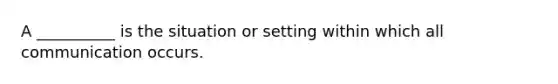 A __________ is the situation or setting within which all communication occurs.