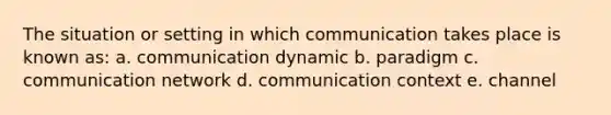 The situation or setting in which communication takes place is known as: a. communication dynamic b. paradigm c. communication network d. communication context e. channel