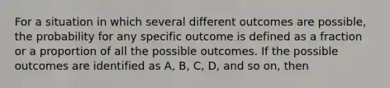 For a situation in which several different outcomes are possible, the probability for any specific outcome is defined as a fraction or a proportion of all the possible outcomes. If the possible outcomes are identified as A, B, C, D, and so on, then