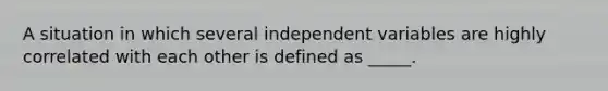 A situation in which several independent variables are highly correlated with each other is defined as _____.