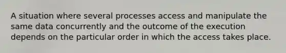 A situation where several processes access and manipulate the same data concurrently and the outcome of the execution depends on the particular order in which the access takes place.