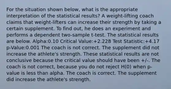 For the situation shown below, what is the appropriate interpretation of the statistical results? A weight-lifting coach claims that weight-lifters can increase their strength by taking a certain supplement. To find out, he does an experiment and performs a dependent two-sample t-test. The statistical results are below. Alpha:0.10 Critical Value:+2.228 Test Statistic:+4.17 p-Value:0.001 The coach is not correct. The supplement did not increase the athlete's strength. These statistical results are not conclusive because the critical value should have been +/-. The coach is not correct, because you do not reject H(0) when p-value is less than alpha. The coach is correct. The supplement did increase the athlete's strength.