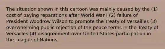 The situation shown in this cartoon was mainly caused by the (1) cost of paying reparations after World War I (2) failure of President Woodrow Wilson to promote the Treaty of Versailles (3) overwhelming public rejection of the peace terms in the Treaty of Versailles (4) disagreement over United States participation in the League of Nations