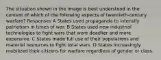 The situation shown in the image is best understood in the context of which of the following aspects of twentieth-century warfare? Responses A States used propaganda to intensify patriotism in times of war. B States used new industrial technologies to fight wars that were deadlier and more expensive. C States made full use of their populations and material resources to fight total wars. D States increasingly mobilized their citizens for warfare regardless of gender or class.